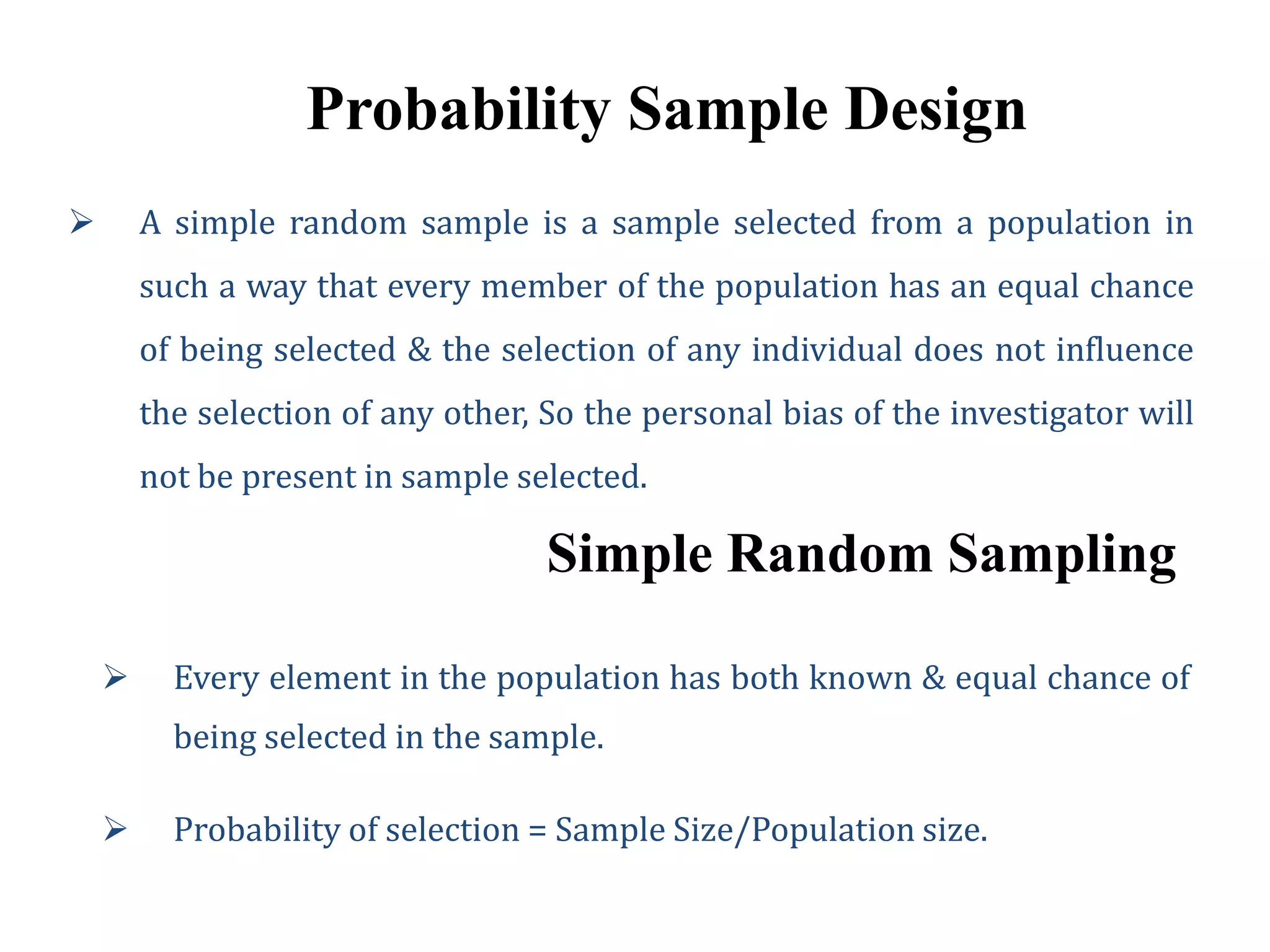 Probability Sample Design
 A simple random sample is a sample selected from a population in
such a way that every member of the population has an equal chance
of being selected & the selection of any individual does not influence
the selection of any other, So the personal bias of the investigator will
not be present in sample selected.
Simple Random Sampling
 Every element in the population has both known & equal chance of
being selected in the sample.
 Probability of selection = Sample Size/Population size.
 
