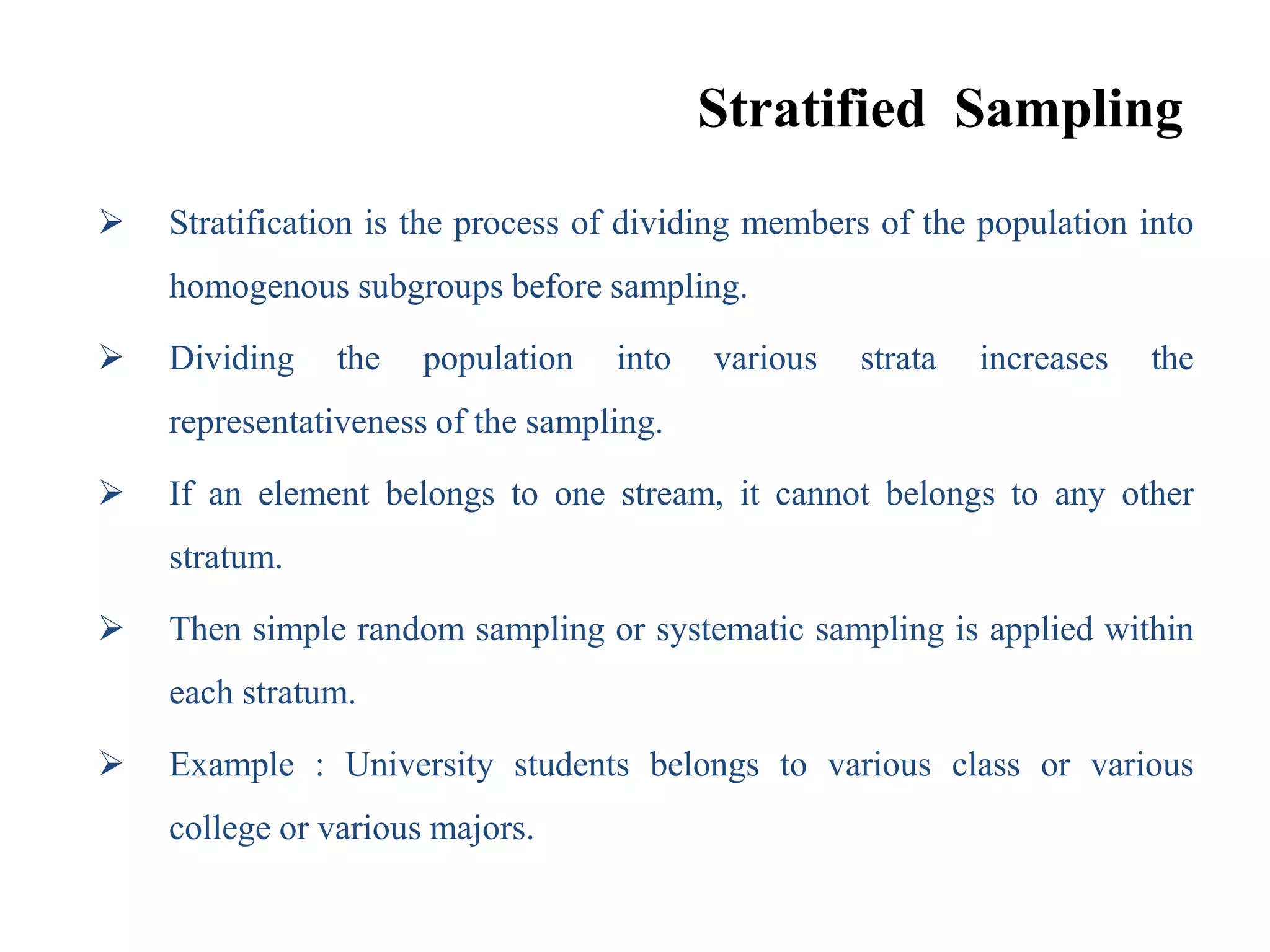 Stratified Sampling
 Stratification is the process of dividing members of the population into
homogenous subgroups before sampling.
 Dividing the population into various strata increases the
representativeness of the sampling.
 If an element belongs to one stream, it cannot belongs to any other
stratum.
 Then simple random sampling or systematic sampling is applied within
each stratum.
 Example : University students belongs to various class or various
college or various majors.
 