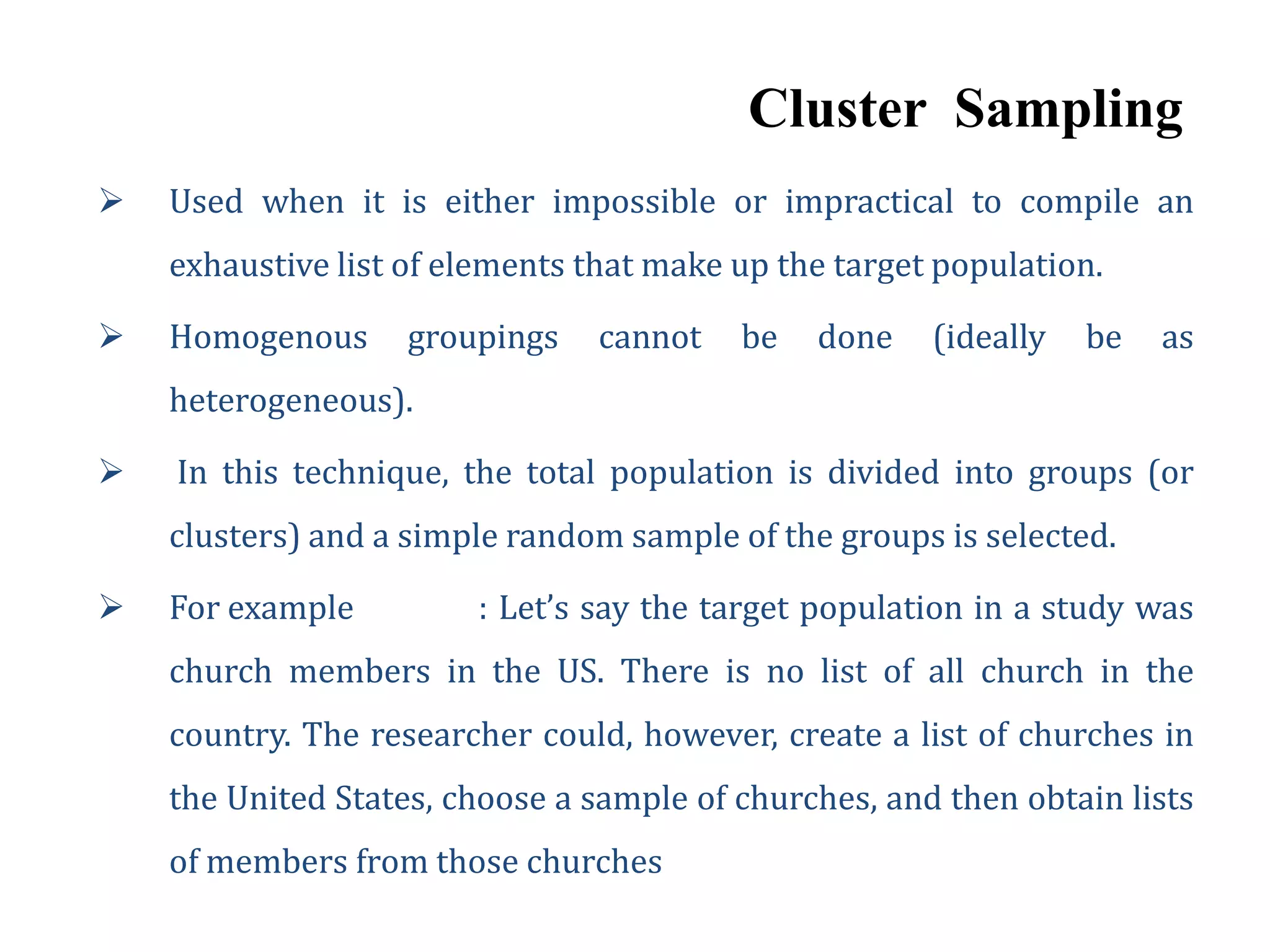 Cluster Sampling
 Used when it is either impossible or impractical to compile an
exhaustive list of elements that make up the target population.
 Homogenous groupings cannot be done (ideally be as
heterogeneous).
 In this technique, the total population is divided into groups (or
clusters) and a simple random sample of the groups is selected.
 For example : Let’s say the target population in a study was
church members in the US. There is no list of all church in the
country. The researcher could, however, create a list of churches in
the United States, choose a sample of churches, and then obtain lists
of members from those churches
 