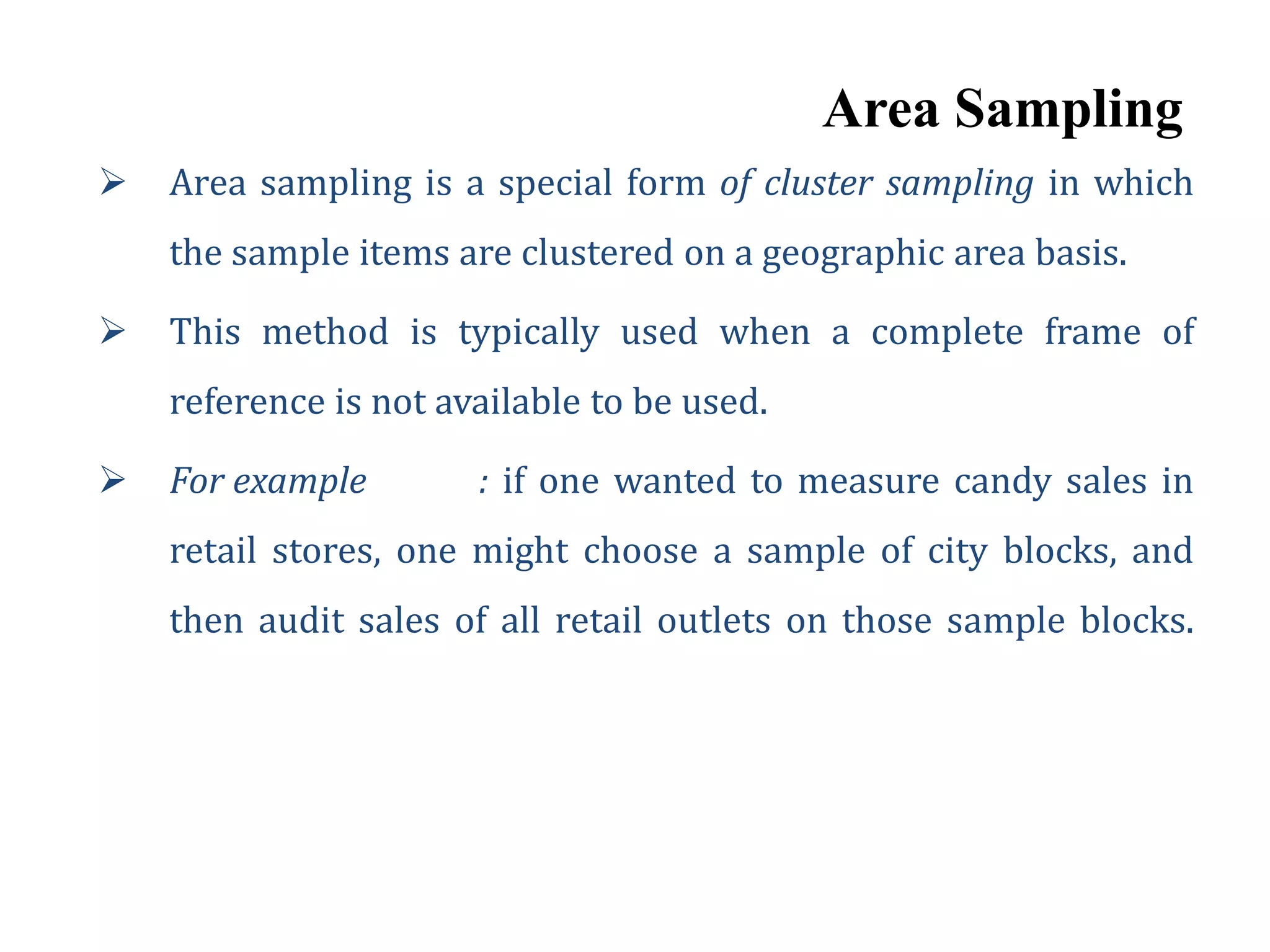 Area Sampling
 Area sampling is a special form of cluster sampling in which
the sample items are clustered on a geographic area basis.
 This method is typically used when a complete frame of
reference is not available to be used.
 For example : if one wanted to measure candy sales in
retail stores, one might choose a sample of city blocks, and
then audit sales of all retail outlets on those sample blocks.
 
