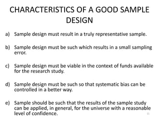 CHARACTERISTICS OF A GOOD SAMPLE
DESIGN
a) Sample design must result in a truly representative sample.
b) Sample design must be such which results in a small sampling
error.
c) Sample design must be viable in the context of funds available
for the research study.
d) Sample design must be such so that systematic bias can be
controlled in a better way.
e) Sample should be such that the results of the sample study
can be applied, in general, for the universe with a reasonable
level of confidence. 11
 