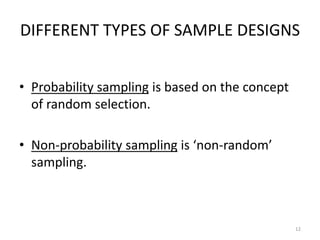 DIFFERENT TYPES OF SAMPLE DESIGNS
• Probability sampling is based on the concept
of random selection.
• Non-probability sampling is ‘non-random’
sampling.
12
 