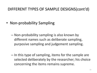 DIFFERENT TYPES OF SAMPLE DESIGNS(cont’d)
• Non-probability Sampling
– Non-probability sampling is also known by
different names such as deliberate sampling,
purposive sampling and judgement sampling.
– In this type of sampling, items for the sample are
selected deliberately by the researcher; his choice
concerning the items remains supreme.
13
 