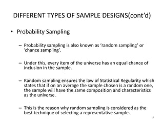 DIFFERENT TYPES OF SAMPLE DESIGNS(cont’d)
• Probability Sampling
– Probability sampling is also known as ‘random sampling’ or
‘chance sampling’.
– Under this, every item of the universe has an equal chance of
inclusion in the sample.
– Random sampling ensures the law of Statistical Regularity which
states that if on an average the sample chosen is a random one,
the sample will have the same composition and characteristics
as the universe.
– This is the reason why random sampling is considered as the
best technique of selecting a representative sample.
14
 
