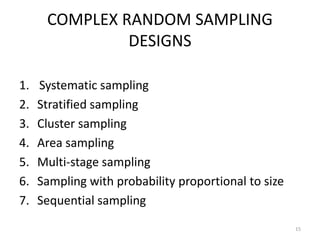 COMPLEX RANDOM SAMPLING
DESIGNS
1. Systematic sampling
2. Stratified sampling
3. Cluster sampling
4. Area sampling
5. Multi-stage sampling
6. Sampling with probability proportional to size
7. Sequential sampling
15
 