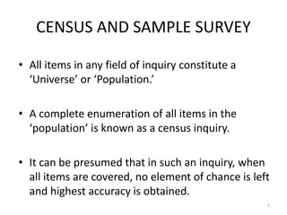 CENSUS AND SAMPLE SURVEY
• All items in any field of inquiry constitute a
‘Universe’ or ‘Population.’
• A complete enumeration of all items in the
‘population’ is known as a census inquiry.
• It can be presumed that in such an inquiry, when
all items are covered, no element of chance is left
and highest accuracy is obtained.
2
 