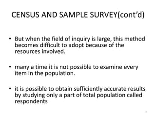 CENSUS AND SAMPLE SURVEY(cont’d)
• But when the field of inquiry is large, this method
becomes difficult to adopt because of the
resources involved.
• many a time it is not possible to examine every
item in the population.
• it is possible to obtain sufficiently accurate results
by studying only a part of total population called
respondents
3
 