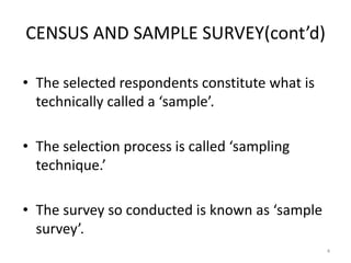 CENSUS AND SAMPLE SURVEY(cont’d)
• The selected respondents constitute what is
technically called a ‘sample’.
• The selection process is called ‘sampling
technique.’
• The survey so conducted is known as ‘sample
survey’.
4
 