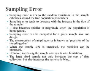  Sampling error refers to the random variations in the sample
estimates around the true population parameters.
 Sampling error tends to decrease with the increase in the size of
the sample.
 It also becomes smaller in magnitude when the population is
homogenous.
 Sampling error can be computed for a given sample size and
design.
 The measurement of sampling error is known as ‘precision of the
sampling plan’.
 When the sample size is increased, the precision can be
improved.
 However, increasing the sample size has its own limitations.
 The large sized sample not only increases the cost of data
collection, but also increases the systematic bias..
 