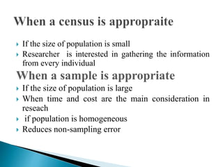  If the size of population is small
 Researcher is interested in gathering the information
from every individual
When a sample is appropriate
 If the size of population is large
 When time and cost are the main consideration in
reseach
 if population is homogeneous
 Reduces non-sampling error
 