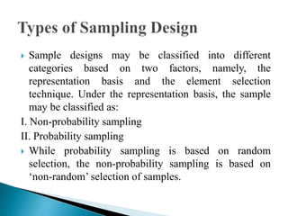  Sample designs may be classified into different
categories based on two factors, namely, the
representation basis and the element selection
technique. Under the representation basis, the sample
may be classified as:
I. Non-probability sampling
II. Probability sampling
 While probability sampling is based on random
selection, the non-probability sampling is based on
‘non-random’ selection of samples.
 
