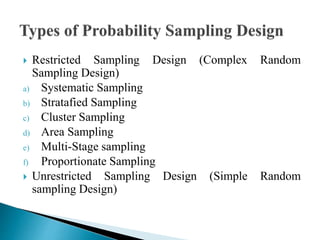  Restricted Sampling Design (Complex Random
Sampling Design)
a) Systematic Sampling
b) Stratafied Sampling
c) Cluster Sampling
d) Area Sampling
e) Multi-Stage sampling
f) Proportionate Sampling
 Unrestricted Sampling Design (Simple Random
sampling Design)
 
