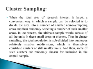  When the total area of research interest is large, a
convenient way in which a sample can be selected is to
divide the area into a number of smaller non-overlapping
areas and then randomly selecting a number of such smaller
areas. In the process, the ultimate sample would consist of
all the units in these small areas or clusters. Thus in cluster
sampling, the total population is sub-divided into numerous
relatively smaller subdivisions, which in themselves
constitute clusters of still smaller units. And then, some of
such clusters are randomly chosen for inclusion in the
overall sample.
 