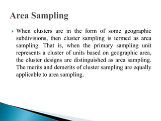  When clusters are in the form of some geographic
subdivisions, then cluster sampling is termed as area
sampling. That is, when the primary sampling unit
represents a cluster of units based on geographic area,
the cluster designs are distinguished as area sampling.
The merits and demerits of cluster sampling are equally
applicable to area sampling.
 