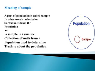 Meaning of sample
A part of population is called sample
In other words , selected or
Sorted units from the
Population
or
a sample is a smaller
Collection of units from a
Population used to determine
Truth to about the population
 