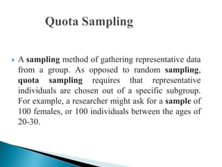  A sampling method of gathering representative data
from a group. As opposed to random sampling,
quota sampling requires that representative
individuals are chosen out of a specific subgroup.
For example, a researcher might ask for a sample of
100 females, or 100 individuals between the ages of
20-30.
 