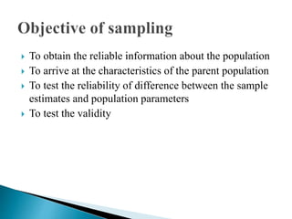  To obtain the reliable information about the population
 To arrive at the characteristics of the parent population
 To test the reliability of difference between the sample
estimates and population parameters
 To test the validity
 