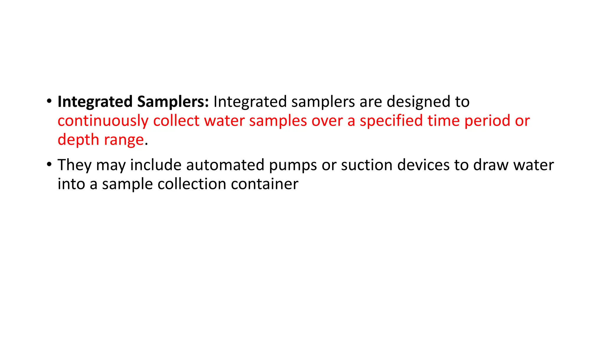 • Integrated Samplers: Integrated samplers are designed to
continuously collect water samples over a specified time period or
depth range.
• They may include automated pumps or suction devices to draw water
into a sample collection container
 