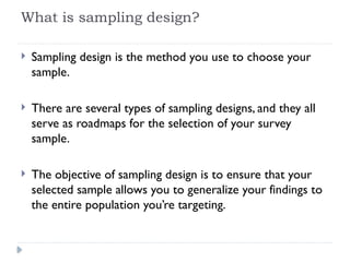 What is sampling design?
 Sampling design is the method you use to choose your
sample.
 There are several types of sampling designs, and they all
serve as roadmaps for the selection of your survey
sample.
 The objective of sampling design is to ensure that your
selected sample allows you to generalize your findings to
the entire population you’re targeting.
 