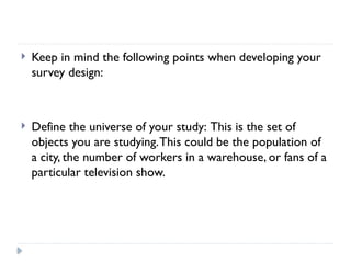  Keep in mind the following points when developing your
survey design:
 Define the universe of your study: This is the set of
objects you are studying.This could be the population of
a city, the number of workers in a warehouse, or fans of a
particular television show.
 
