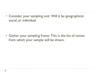  Consider your sampling unit: Will it be geographical,
social, or individual
 Gather your sampling frame: This is the list of names
from which your sample will be drawn.
 