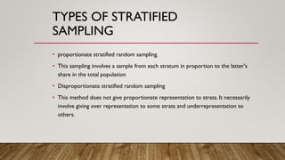 TYPES OF STRATIFIED
SAMPLING
• proportionate stratified random sampling.
• This sampling involves a sample from each stratum in proportion to the latter's
share in the total population
• Disproportionate stratified random sampling
• This method does not give proportionate representation to strata. It necessarily
involve giving over representation to some strata and underrepresentation to
others.
 