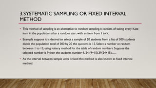 3.SYSTEMATIC SAMPLING OR FIXED INTERVAL
METHOD
• This method of sampling is an alternative to random sampling.it consists of taking every Kate
item in the population after a random start with an item from 1 to k.
• Example suppose it is desired to select a sample of 20 students from a list of 300 students
divide the population total of 300 by 20 the quotient is 15. Select a number at random
between 1 to 15, using lottery method for the table of random numbers. Suppose the
selected number is 9 then the students number 9, 24 (9+15),39(24+15).......
• As the interval between sample units is fixed this method is also known as fixed interval
method.
 