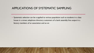 APPLICATIONS OF SYSTEMATIC SAMPLING
• Systematic selection can be e applied to various population such as students in a class
house in a street, telephone directory customers of a bank assembly line output in a
factory members of an association and so on
 