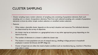 CLUSTER SAMPLING
• Cluster sampling means random selection of sampling units consisting of population elements. Each such
sampling unit is a cluster of population elements.Then from each selected sampling unit a sample of population
elements is drone by either simple random selection or stratified random selection.
• Features
1. What makes a desirable cluster depends on the survey's situation and resources.The individual elements
are determined by the survey of objectives.
2. the cluster may be an institution or a geographical area or any other appropriate group depending on the
nature of survey.
3. The number of elements in a cluster is called the cluster size
4. The clusters in most population are are of unequal size.e.g., dwelling in blogs persons in household
employee in section farmhouse old SIM village etc
5. Cluster of equal size are often the result of plant condition such as manufacturing e.g., matches in Matchbox
soap cakes in cases.
 