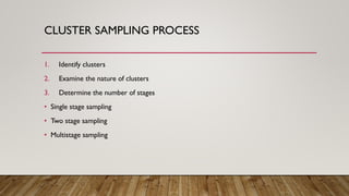 CLUSTER SAMPLING PROCESS
1. Identify clusters
2. Examine the nature of clusters
3. Determine the number of stages
• Single stage sampling
• Two stage sampling
• Multistage sampling
 