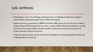 SUB- SAMPLING
• Subsampling is a part of a multistage sampling process. In multistage sampling the sampling in
second and the subsequent stage frames is called sub sampling.
• Suppose that from a population of 40000 household in 800 streets of a city we want to select a
sample of about 400 households.We can select a sample of 400 individual household or a sample
of 8 streets.The sample of 400 elements would be scattered over the city but the class 10
sample would be confined to 8 streets.
• Clustering reduces survey cast but increases the sampling error. Subsampling balances these two
conflicting effects of clustering.
 