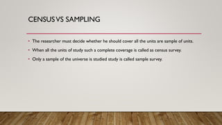 CENSUSVS SAMPLING
• The researcher must decide whether he should cover all the units are sample of units.
• When all the units of study such a complete coverage is called as census survey.
• Only a sample of the universe is studied study is called sample survey.
 