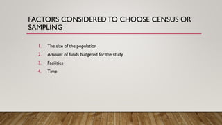 FACTORS CONSIDERED TO CHOOSE CENSUS OR
SAMPLING
1. The size of the population
2. Amount of funds budgeted for the study
3. Facilities
4. Time
 