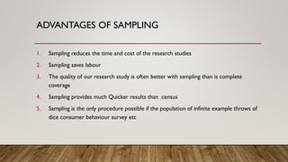 ADVANTAGES OF SAMPLING
1. Sampling reduces the time and cost of the research studies
2. Sampling saves labour
3. The quality of our research study is often better with sampling than is complete
coverage
4. Sampling provides much Quicker results than census
5. Sampling is the only procedure possible if the population of infinite example throws of
dice consumer behaviour survey etc
 