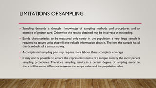 LIMITATIONS OF SAMPLING
• Sampling demands a through knowledge of sampling methods and procedures and an
exercise of greater care. Otherwise the results obtained may be incorrect or misleading.
• Banda characteristics to be measured only rarely in the population a very large sample is
required to secure units that will give reliable information about it. The lord the sample has all
the drawbacks of a census survey.
• A complicated sampling plan may require more labour than a complete coverage
• It may not be possible to ensure the representativeness of a sample even by the most perfect
sampling procedures. Therefore sampling results in a certain degree of sampling errors.i.e,
there will be some difference between the sampe value and the population value
 