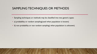 SAMPLING TECHNIQUES OR METHODS
• Sampling techniques or methods may be classified into two generic types:
• a) probability or random sampling(used when population is known)
• b) non probability or non random sampling( when population is unknown)
 