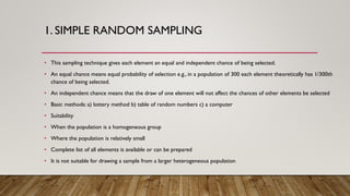 1. SIMPLE RANDOM SAMPLING
• This sampling technique gives each element an equal and independent chance of being selected.
• An equal chance means equal probability of selection e.g., in a population of 300 each element theoretically has 1/300th
chance of being selected.
• An independent chance means that the draw of one element will not affect the chances of other elements be selected
• Basic methods: a) lottery method b) table of random numbers c) a computer
• Suitability
• When the population is a homogeneous group
• Where the population is relatively small
• Complete list of all elements is available or can be prepared
• It is not suitable for drawing a sample from a larger heterogeneous population
 
