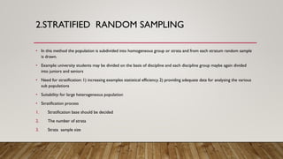 2.STRATIFIED RANDOM SAMPLING
• In this method the population is subdivided into homogeneous group or strata and from each stratum random sample
is drawn.
• Example: university students may be divided on the basis of discipline and each discipline group maybe again divided
into juniors and seniors
• Need for stratification: 1) increasing examples statistical efficiency. 2) providing adequate data for analysing the various
sub populations
• Suitability: for large heterogeneous population
• Stratification process
1. Stratification base should be decided
2. The number of strata
3. Strata sample size
 