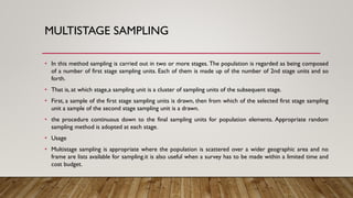 MULTISTAGE SAMPLING
• In this method sampling is carried out in two or more stages. The population is regarded as being composed
of a number of first stage sampling units. Each of them is made up of the number of 2nd stage units and so
forth.
• That is, at which stage,a sampling unit is a cluster of sampling units of the subsequent stage.
• First, a sample of the first stage sampling units is drawn, then from which of the selected first stage sampling
unit a sample of the second stage sampling unit is a drawn.
• the procedure continuous down to the final sampling units for population elements. Appropriate random
sampling method is adopted at each stage.
• Usage
• Multistage sampling is appropriate where the population is scattered over a wider geographic area and no
frame are lists available for sampling.it is also useful when a survey has to be made within a limited time and
cost budget.
 