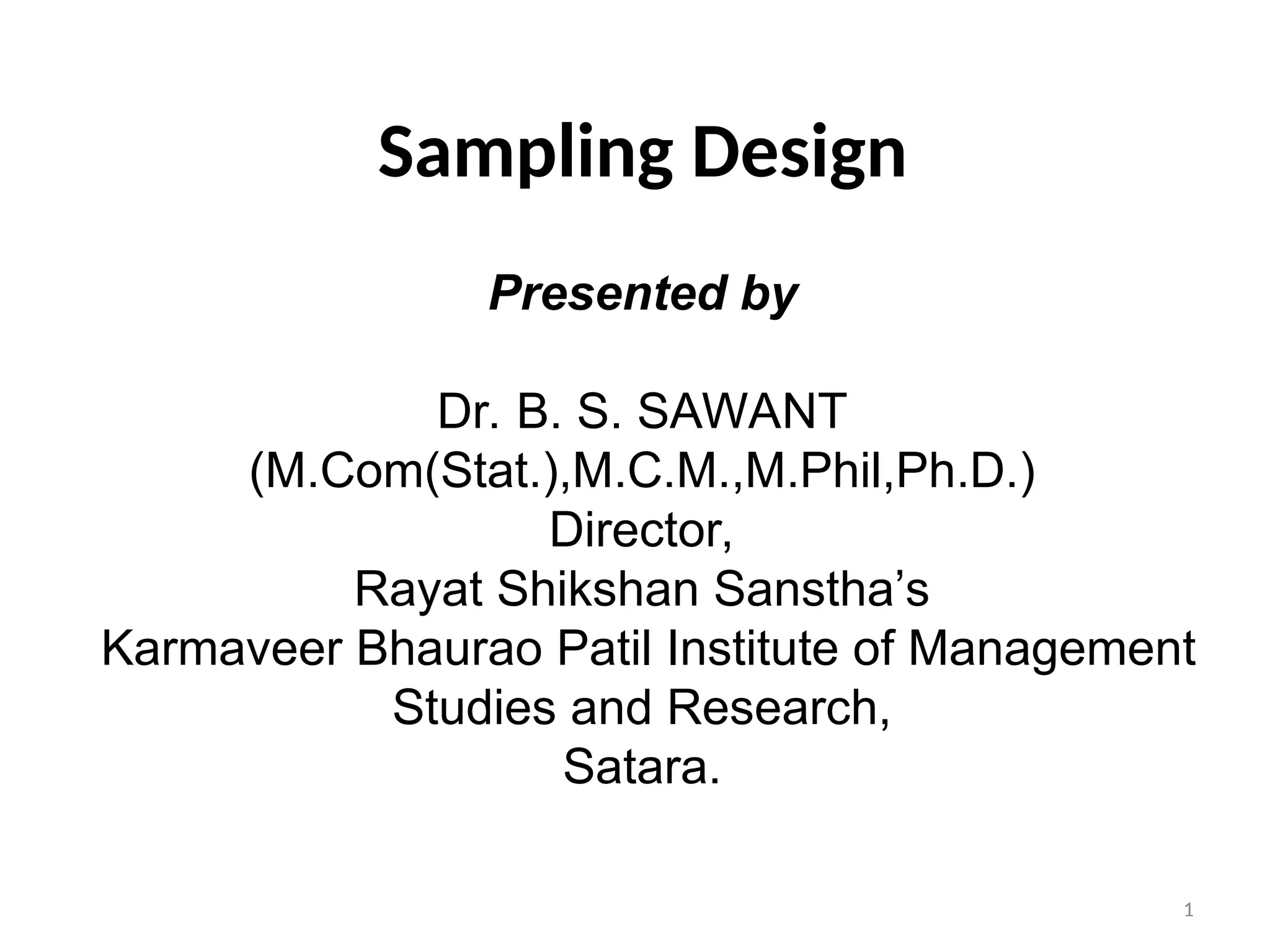 1
Sampling Design
Presented by
Dr. B. S. SAWANT
(M.Com(Stat.),M.C.M.,M.Phil,Ph.D.)
Director,
Rayat Shikshan Sanstha’s
Karmaveer Bhaurao Patil Institute of Management
Studies and Research,
Satara.
 