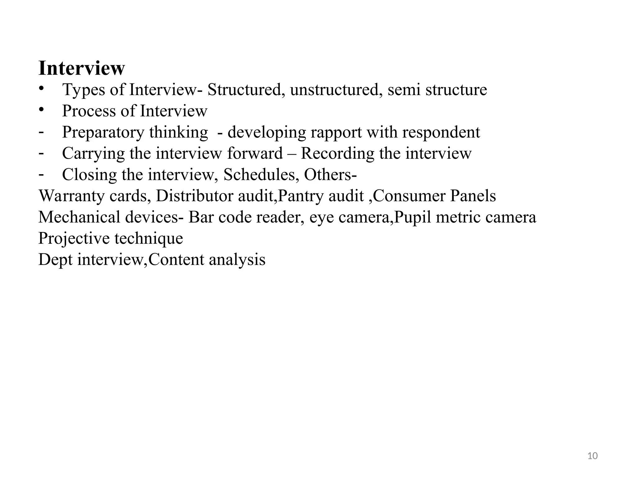 10
Interview
• Types of Interview- Structured, unstructured, semi structure
• Process of Interview
- Preparatory thinking - developing rapport with respondent
- Carrying the interview forward – Recording the interview
- Closing the interview, Schedules, Others-
Warranty cards, Distributor audit,Pantry audit ,Consumer Panels
Mechanical devices- Bar code reader, eye camera,Pupil metric camera
Projective technique
Dept interview,Content analysis
 