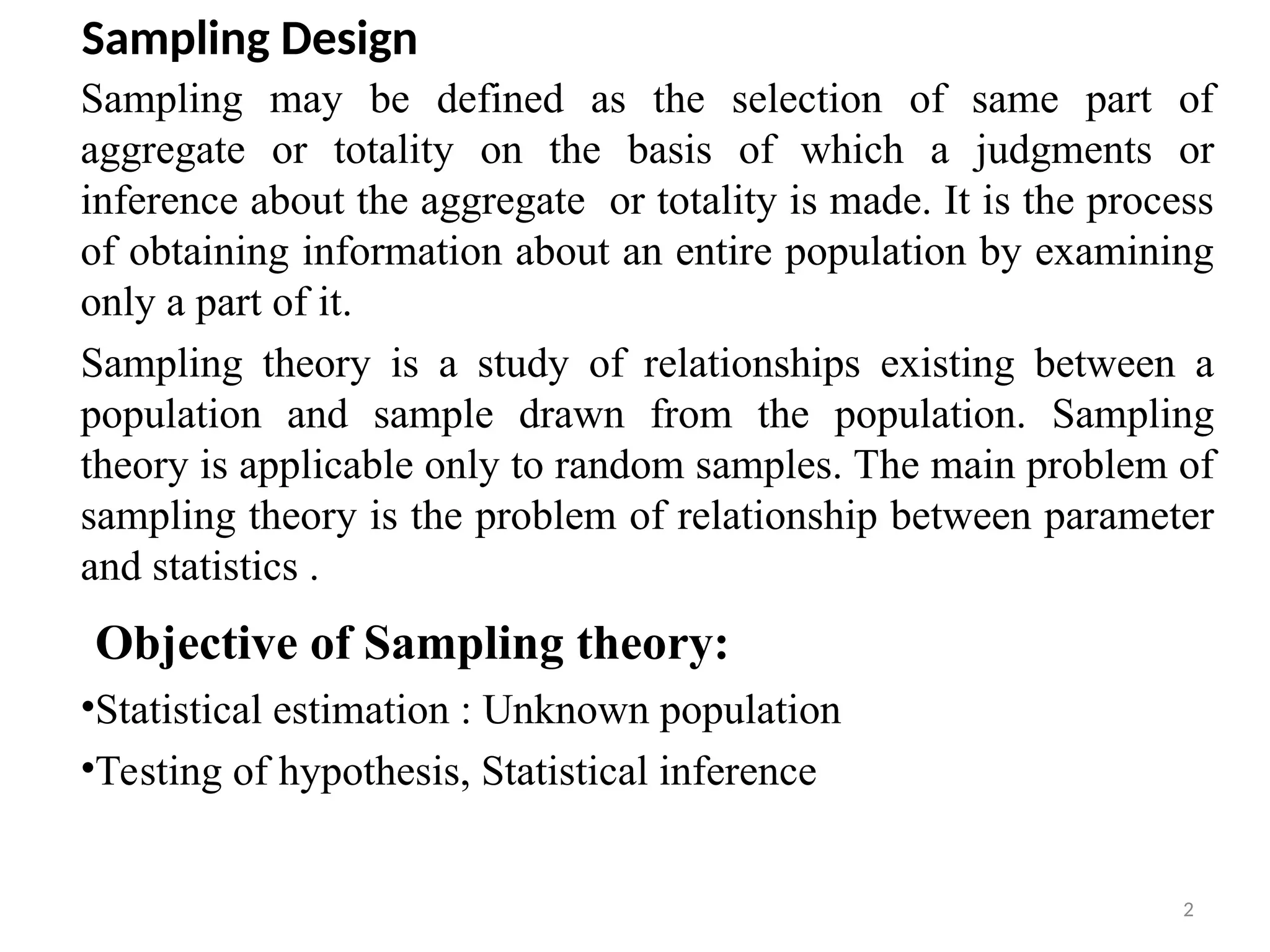 2
Sampling Design
Sampling may be defined as the selection of same part of
aggregate or totality on the basis of which a judgments or
inference about the aggregate or totality is made. It is the process
of obtaining information about an entire population by examining
only a part of it.
Sampling theory is a study of relationships existing between a
population and sample drawn from the population. Sampling
theory is applicable only to random samples. The main problem of
sampling theory is the problem of relationship between parameter
and statistics .
Objective of Sampling theory:
•Statistical estimation : Unknown population
•Testing of hypothesis, Statistical inference
 