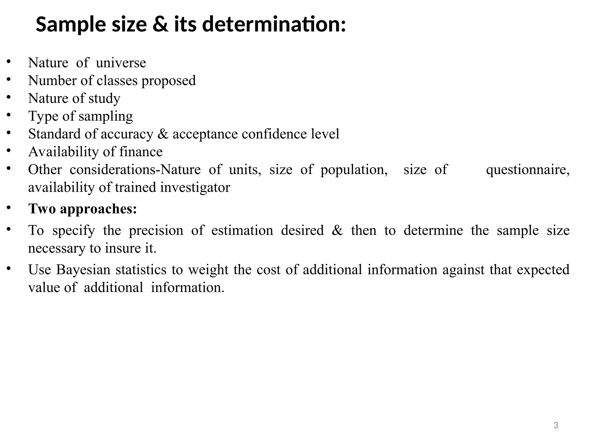 3
Sample size & its determination:
• Nature of universe
• Number of classes proposed
• Nature of study
• Type of sampling
• Standard of accuracy & acceptance confidence level
• Availability of finance
• Other considerations-Nature of units, size of population, size of questionnaire,
availability of trained investigator
• Two approaches:
• To specify the precision of estimation desired & then to determine the sample size
necessary to insure it.
• Use Bayesian statistics to weight the cost of additional information against that expected
value of additional information.
 