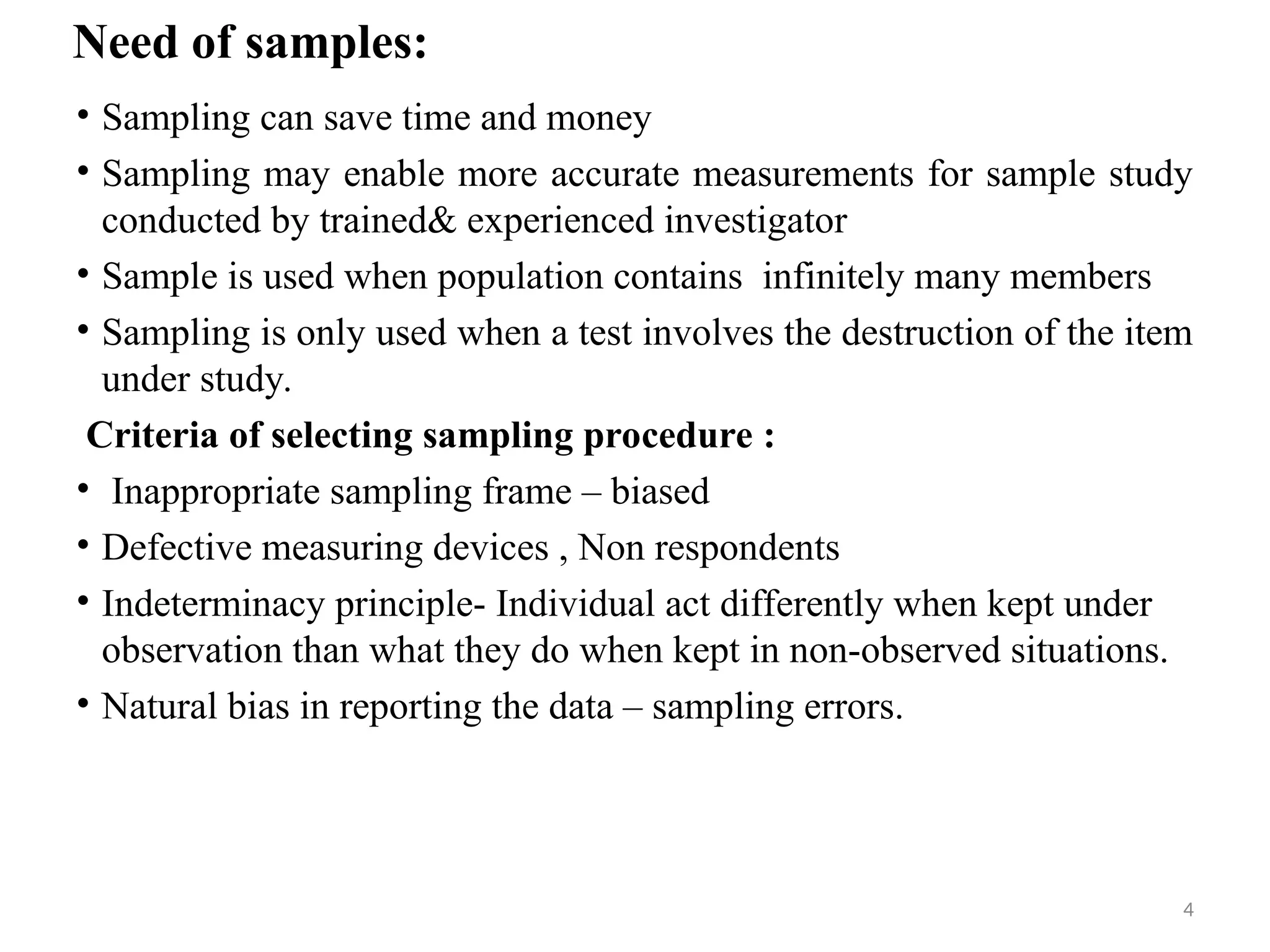4
Need of samples:
• Sampling can save time and money
• Sampling may enable more accurate measurements for sample study
conducted by trained& experienced investigator
• Sample is used when population contains infinitely many members
• Sampling is only used when a test involves the destruction of the item
under study.
Criteria of selecting sampling procedure :
• Inappropriate sampling frame – biased
• Defective measuring devices , Non respondents
• Indeterminacy principle- Individual act differently when kept under
observation than what they do when kept in non-observed situations.
• Natural bias in reporting the data – sampling errors.
 