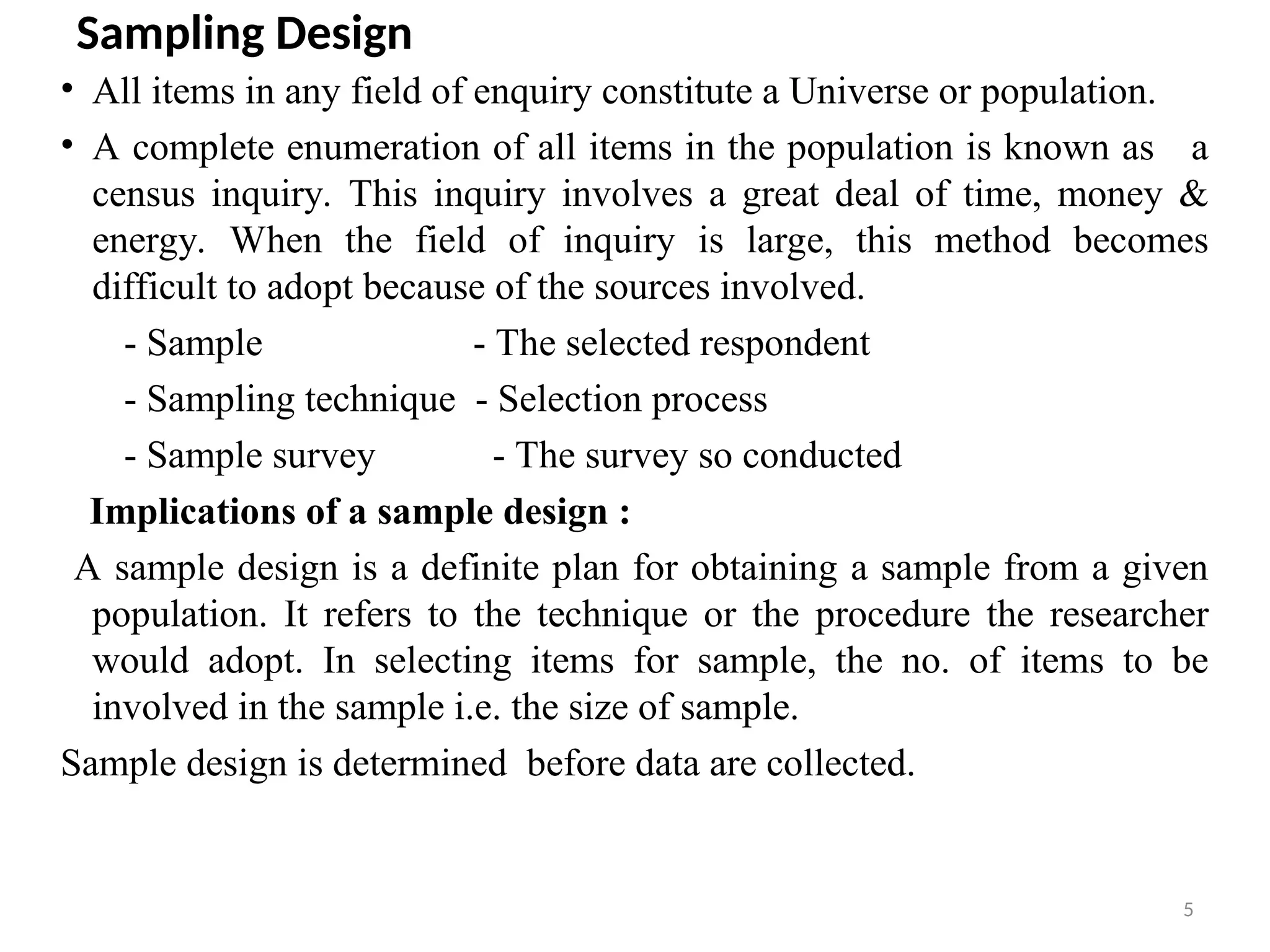 5
Sampling Design
• All items in any field of enquiry constitute a Universe or population.
• A complete enumeration of all items in the population is known as a
census inquiry. This inquiry involves a great deal of time, money &
energy. When the field of inquiry is large, this method becomes
difficult to adopt because of the sources involved.
- Sample - The selected respondent
- Sampling technique - Selection process
- Sample survey - The survey so conducted
Implications of a sample design :
A sample design is a definite plan for obtaining a sample from a given
population. It refers to the technique or the procedure the researcher
would adopt. In selecting items for sample, the no. of items to be
involved in the sample i.e. the size of sample.
Sample design is determined before data are collected.
 
