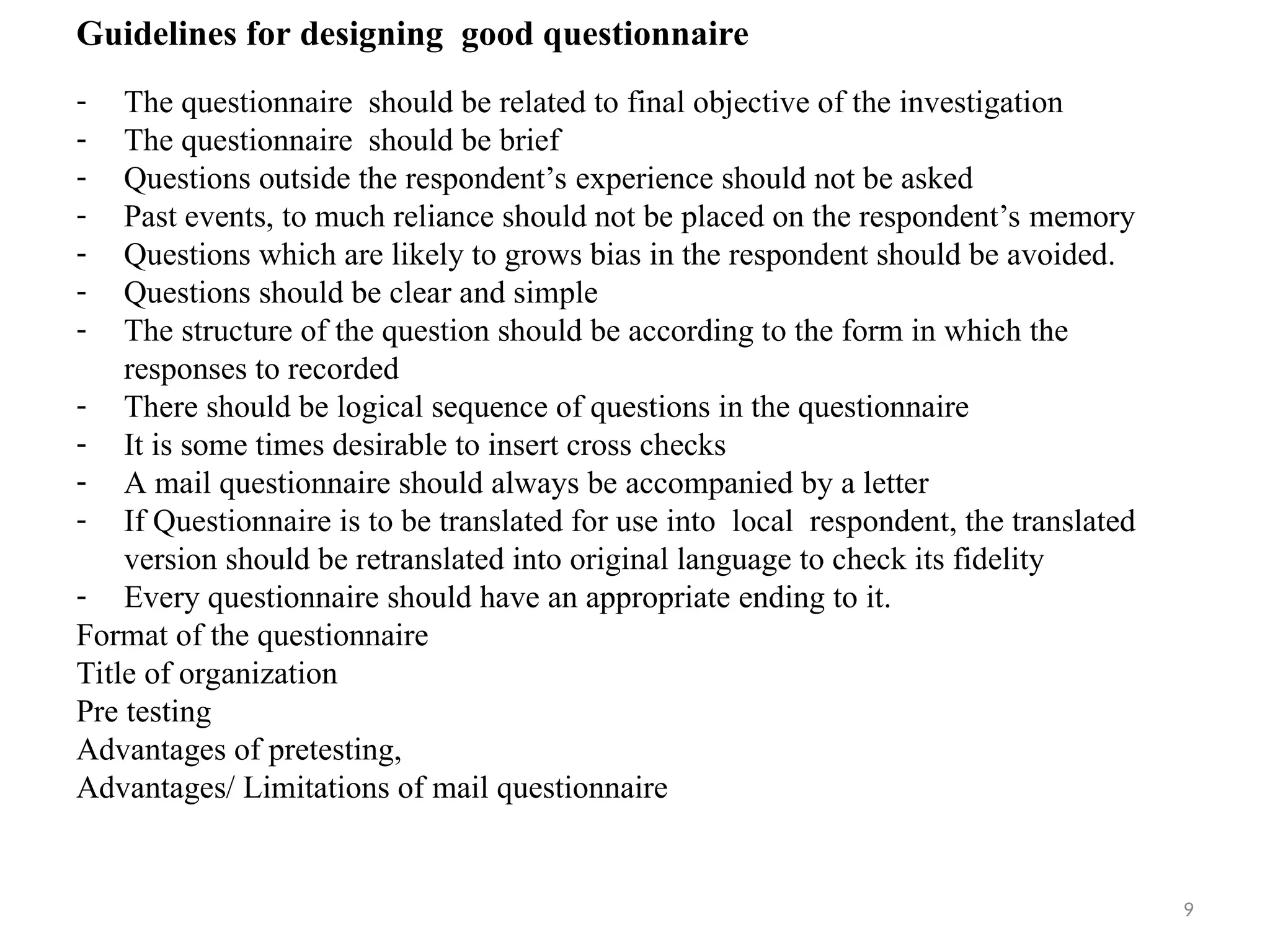 9
Guidelines for designing good questionnaire
- The questionnaire should be related to final objective of the investigation
- The questionnaire should be brief
- Questions outside the respondent’s experience should not be asked
- Past events, to much reliance should not be placed on the respondent’s memory
- Questions which are likely to grows bias in the respondent should be avoided.
- Questions should be clear and simple
- The structure of the question should be according to the form in which the
responses to recorded
- There should be logical sequence of questions in the questionnaire
- It is some times desirable to insert cross checks
- A mail questionnaire should always be accompanied by a letter
- If Questionnaire is to be translated for use into local respondent, the translated
version should be retranslated into original language to check its fidelity
- Every questionnaire should have an appropriate ending to it.
Format of the questionnaire
Title of organization
Pre testing
Advantages of pretesting,
Advantages/ Limitations of mail questionnaire
 