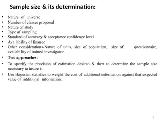 3
Sample size & its determination:
• Nature of universe
• Number of classes proposed
• Nature of study
• Type of sampling
• Standard of accuracy & acceptance confidence level
• Availability of finance
• Other considerations-Nature of units, size of population, size of questionnaire,
availability of trained investigator
• Two approaches:
• To specify the precision of estimation desired & then to determine the sample size
necessary to insure it.
• Use Bayesian statistics to weight the cost of additional information against that expected
value of additional information.
 