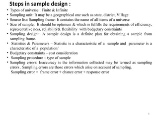 6
Steps in sample design :
• Types of universe : Finite & Infinite
• Sampling unit: It may be a geographical one such as state, district, Village
• Source list: Sampling frame- It contains the name of all items of a universe
• Size of sample: It should be optimum & which is fulfills the requirements of efficiency,
representative ness, reliability& flexibility with budgetary constraints
• Sampling design: A sample design is a definite plan for obtaining a sample from
sampling frame.
• Statistics & Parameters – Statistic is a characteristic of a sample and parameter is a
characteristic of a population/
• Budgetary constraints – cost consideration
• Sampling procedure – type of sample
• Sampling errors: Inaccuracy is the information collected may be termed as sampling
errors . Sampling errors are those errors which arise on account of sampling.
Sampling error = frame error + chance error + response error
 