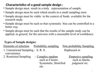 7
Characteristics of a good sample design :
• Sample design must result in a truly representation of sample.
• Sample design must be such which results in a small sampling error.
• Sample design must be viable in the context of funds available for the
research study.
• Sample design must be such so that systematic bias can be controlled in a
better way.
• Sample design must be such that the results of the sample study can be
applied, in general, for the universe with a reasonable level of confidence.
Types of Sample designs:
Elements of selection Probability sampling Non probability Sampling
1. Unrestricted Sampling : S. R. S. Haphazard or
convenience
2. Restricted Sampling : Complex random Purposive sampling
such as Cluster, such as Quota,
Systematic, Stratified judgment etc.
etc.
 