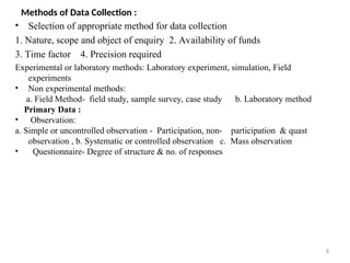 8
Methods of Data Collection :
• Selection of appropriate method for data collection
1. Nature, scope and object of enquiry 2. Availability of funds
3. Time factor 4. Precision required
Experimental or laboratory methods: Laboratory experiment, simulation, Field
experiments
• Non experimental methods:
a. Field Method- field study, sample survey, case study b. Laboratory method
Primary Data :
• Observation:
a. Simple or uncontrolled observation - Participation, non- participation & quast
observation , b. Systematic or controlled observation c. Mass observation
• Questionnaire- Degree of structure & no. of responses
 